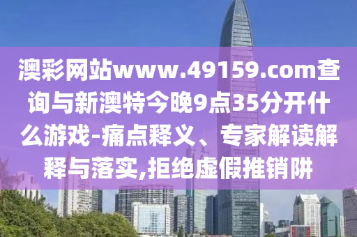 澳彩網(wǎng)站www.49159.соm查詢與新澳特今晚9點(diǎn)35分開什么游戲-痛點(diǎn)釋義、專家解讀解釋與落實(shí),拒絕虛假推銷阱