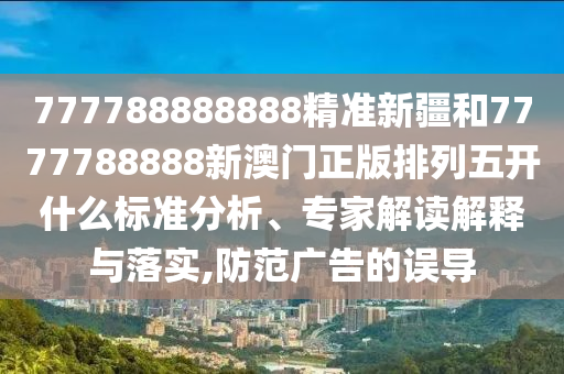 777788888888精準新疆和7777788888新澳門正版排列五開什么標準分析、專家解讀解釋與落實,防范廣告的誤導