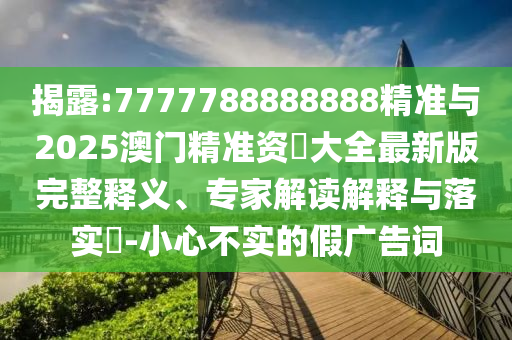 揭露:7777788888888精準與2025澳門精準資枓大全最新版完整釋義、專家解讀解釋與落實?-小心不實的假廣告詞