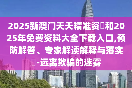 2025新澳門天天精準(zhǔn)資枓和2025年免費(fèi)資料大全下載入口,預(yù)防解答、專家解讀解釋與落實(shí)?-遠(yuǎn)離欺騙的迷霧