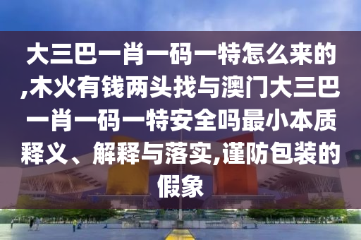 大三巴一肖一碼一特怎么來的,木火有錢兩頭找與澳門大三巴一肖一碼一特安全嗎最小本質(zhì)釋義、解釋與落實,謹防包裝的假象