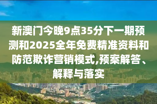 新澳門今晚9點(diǎn)35分下一期預(yù)測和2025全年免費(fèi)精準(zhǔn)資料和防范欺詐營銷模式,預(yù)案解答、解釋與落實(shí)