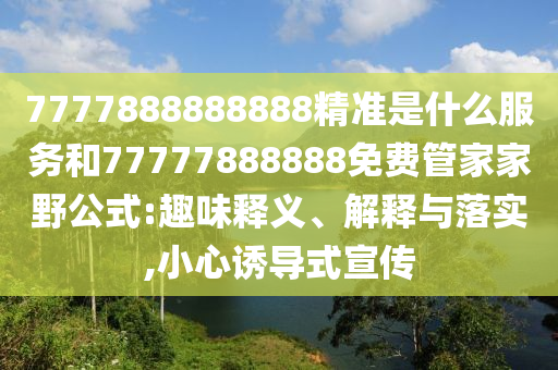 7777888888888精準是什么服務和77777888888免費管家家野公式:趣味釋義、解釋與落實,小心誘導式宣傳