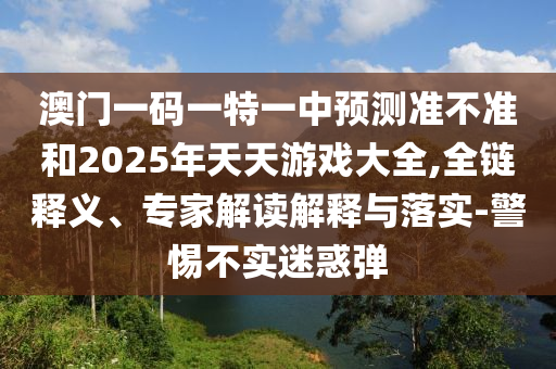澳門一碼一特一中預(yù)測準(zhǔn)不準(zhǔn)和2025年天天游戲大全,全鏈釋義、專家解讀解釋與落實-警惕不實迷惑彈