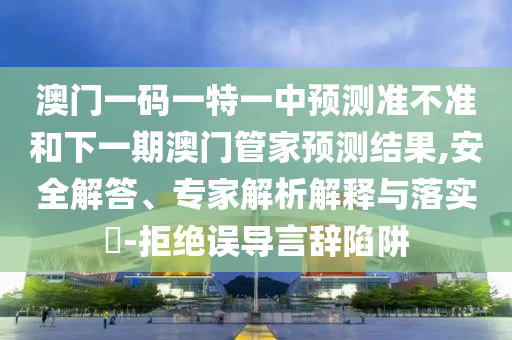 澳門一碼一特一中預(yù)測準(zhǔn)不準(zhǔn)和下一期澳門管家預(yù)測結(jié)果,安全解答、專家解析解釋與落實?-拒絕誤導(dǎo)言辭陷阱
