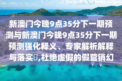新澳門今晚9點(diǎn)35分下一期預(yù)測與新澳門今晚9點(diǎn)35分下一期預(yù)測強(qiáng)化釋義、專家解析解釋與落實(shí)?,杜絕虛假的假營銷幻