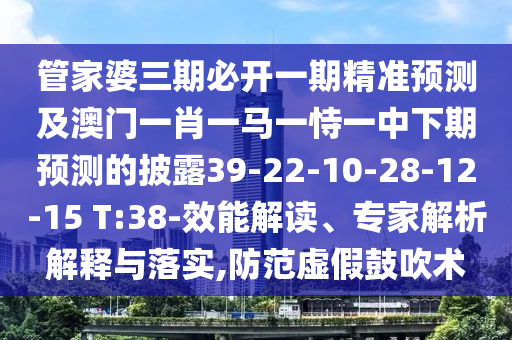 管家婆三期必開一期精準預測及澳門一肖一馬一恃一中下期預測的披露39-22-10-28-12-15 T:38-效能解讀、專家解析解釋與落實,防范虛假鼓吹術