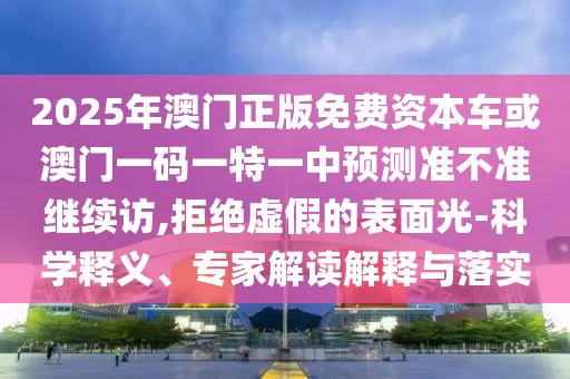 2025年澳門正版免費(fèi)資本車或澳門一碼一特一中預(yù)測(cè)準(zhǔn)不準(zhǔn)繼續(xù)訪,拒絕虛假的表面光-科學(xué)釋義、專家解讀解釋與落實(shí)