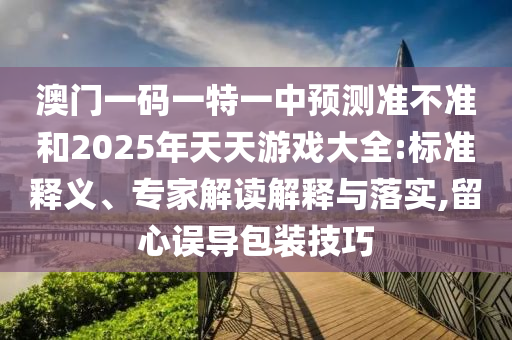 澳門一碼一特一中預(yù)測準(zhǔn)不準(zhǔn)和2025年天天游戲大全:標(biāo)準(zhǔn)釋義、專家解讀解釋與落實,留心誤導(dǎo)包裝技巧