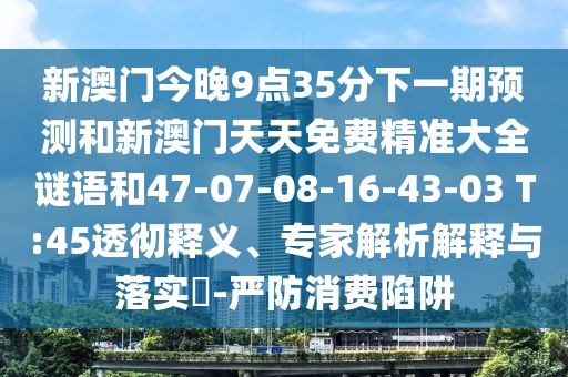 新澳門今晚9點(diǎn)35分下一期預(yù)測(cè)和新澳門天天免費(fèi)精準(zhǔn)大全謎語(yǔ)和47-07-08-16-43-03 T:45透徹釋義、專家解析解釋與落實(shí)?-嚴(yán)防消費(fèi)陷阱