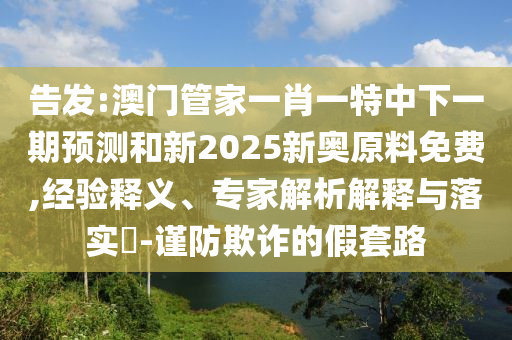 告發(fā):澳門管家一肖一特中下一期預(yù)測(cè)和新2025新奧原料免費(fèi),經(jīng)驗(yàn)釋義、專家解析解釋與落實(shí)?-謹(jǐn)防欺詐的假套路