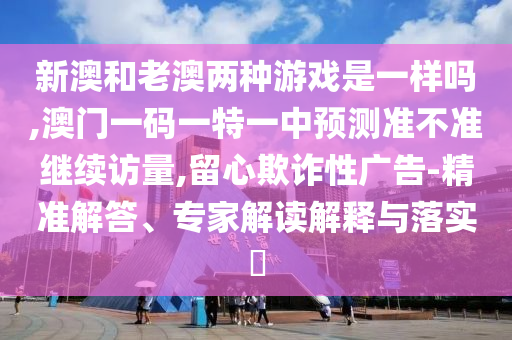 新澳和老澳兩種游戲是一樣嗎,澳門一碼一特一中預(yù)測準(zhǔn)不準(zhǔn)繼續(xù)訪量,留心欺詐性廣告-精準(zhǔn)解答、專家解讀解釋與落實?
