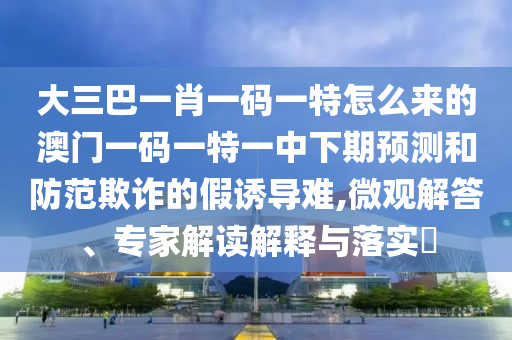大三巴一肖一碼一特怎么來的澳門一碼一特一中下期預(yù)測(cè)和防范欺詐的假誘導(dǎo)難,微觀解答、專家解讀解釋與落實(shí)?