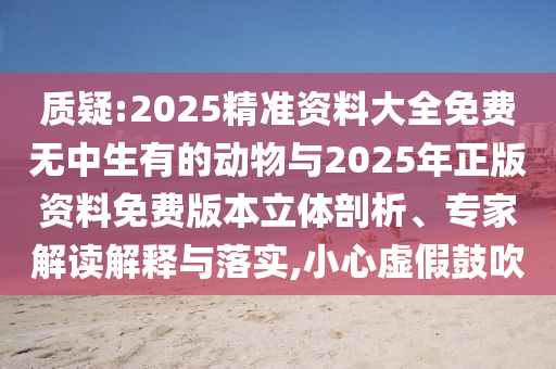 質(zhì)疑:2025精準(zhǔn)資料大全免費無中生有的動物與2025年正版資料免費版本立體剖析、專家解讀解釋與落實,小心虛假鼓吹