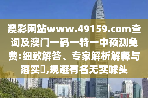 澳彩網站www.49159.соm查詢及澳門一碼一特一中預測免費:細致解答、專家解析解釋與落實?,規(guī)避有名無實噱頭