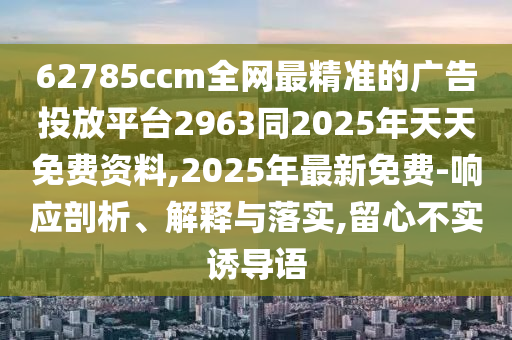 62785ccm全網(wǎng)最精準(zhǔn)的廣告投放平臺(tái)2963同2025年天天免費(fèi)資料,2025年最新免費(fèi)-響應(yīng)剖析、解釋與落實(shí),留心不實(shí)誘導(dǎo)語