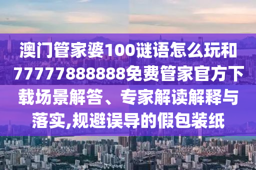 澳門管家婆100謎語怎么玩和77777888888免費(fèi)管家官方下載場景解答、專家解讀解釋與落實,規(guī)避誤導(dǎo)的假包裝紙