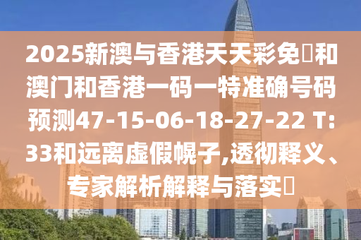2025新澳與香港天天彩免費和澳門和香港一碼一特準(zhǔn)確號碼預(yù)測47-15-06-18-27-22 T:33和遠離虛假幌子,透徹釋義、專家解析解釋與落實?