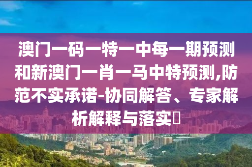 澳門一碼一特一中每一期預(yù)測和新澳門一肖一馬中特預(yù)測,防范不實承諾-協(xié)同解答、專家解析解釋與落實?