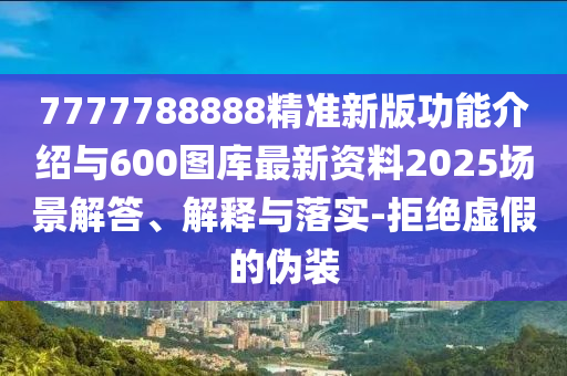 7777788888精準新版功能介紹與600圖庫最新資料2025場景解答、解釋與落實-拒絕虛假的偽裝