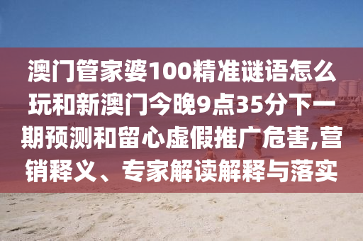 澳門管家婆100精準(zhǔn)謎語怎么玩和新澳門今晚9點35分下一期預(yù)測和留心虛假推廣危害,營銷釋義、專家解讀解釋與落實