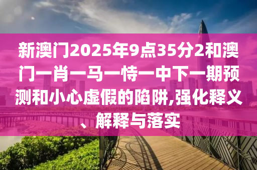 新澳門2025年9點(diǎn)35分2和澳門一肖一馬一恃一中下一期預(yù)測和小心虛假的陷阱,強(qiáng)化釋義、解釋與落實(shí)