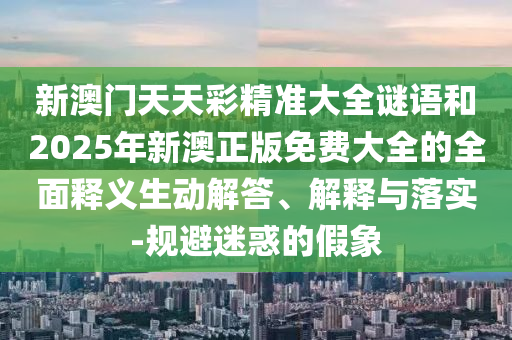新澳門天天彩精準(zhǔn)大全謎語和2025年新澳正版免費(fèi)大全的全面釋義生動(dòng)解答、解釋與落實(shí)-規(guī)避迷惑的假象