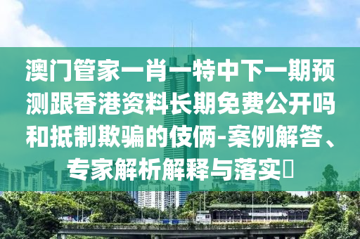 澳門管家一肖一特中下一期預(yù)測跟香港資料長期免費公開嗎和抵制欺騙的伎倆-案例解答、專家解析解釋與落實?
