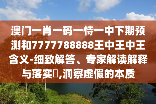 澳門一肖一碼一恃一中下期預(yù)測和7777788888王中王中王含義-細(xì)致解答、專家解讀解釋與落實?,洞察虛假的本質(zhì)