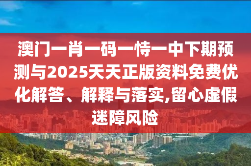 澳門一肖一碼一恃一中下期預(yù)測與2025天天正版資料免費優(yōu)化解答、解釋與落實,留心虛假迷障風(fēng)險