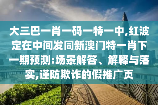 大三巴一肖一碼一特一中,紅波定在中間發(fā)同新澳門特一肖下一期預(yù)測:場景解答、解釋與落實,謹(jǐn)防欺詐的假推廣頁