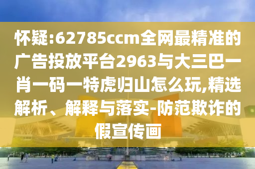 懷疑:62785ccm全網(wǎng)最精準(zhǔn)的廣告投放平臺2963與大三巴一肖一碼一特虎歸山怎么玩,精選解析、解釋與落實-防范欺詐的假宣傳畫