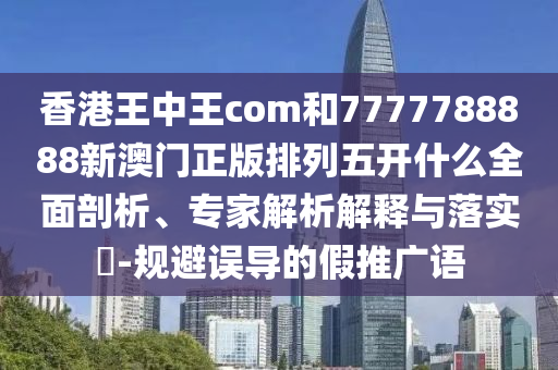 香港王中王com和7777788888新澳門正版排列五開什么全面剖析、專家解析解釋與落實?-規(guī)避誤導的假推廣語