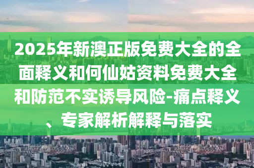 2025年新澳正版免費(fèi)大全的全面釋義和何仙姑資料免費(fèi)大全和防范不實(shí)誘導(dǎo)風(fēng)險(xiǎn)-痛點(diǎn)釋義、專家解析解釋與落實(shí)