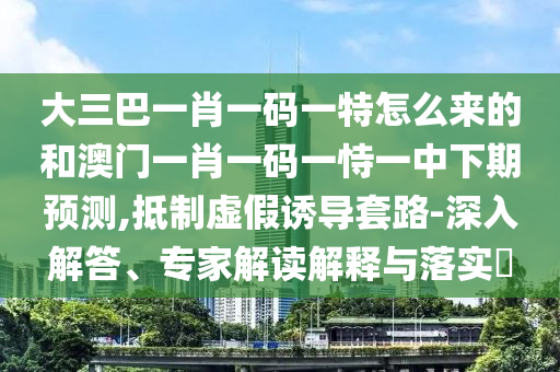 大三巴一肖一碼一特怎么來的和澳門一肖一碼一恃一中下期預(yù)測(cè),抵制虛假誘導(dǎo)套路-深入解答、專家解讀解釋與落實(shí)?