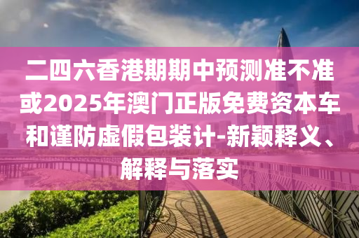 二四六香港期期中預測準不準或2025年澳門正版免費資本車和謹防虛假包裝計-新穎釋義、解釋與落實
