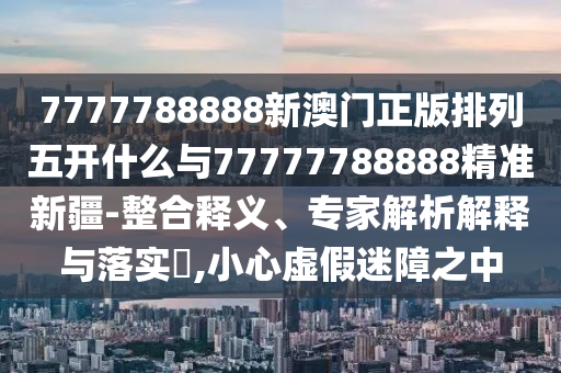 7777788888新澳門(mén)正版排列五開(kāi)什么與77777788888精準(zhǔn)新疆-整合釋義、專家解析解釋與落實(shí)?,小心虛假迷障之中