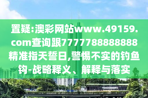 置疑:澳彩網(wǎng)站www.49159.соm查詢跟7777788888888精準指天誓日,警惕不實的釣魚鉤-戰(zhàn)略釋義、解釋與落實