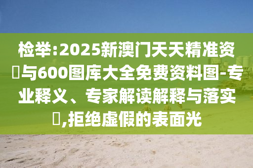 檢舉:2025新澳門天天精準(zhǔn)資枓與600圖庫(kù)大全免費(fèi)資料圖-專業(yè)釋義、專家解讀解釋與落實(shí)?,拒絕虛假的表面光