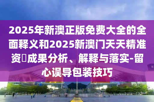 2025年新澳正版免費(fèi)大全的全面釋義和2025新澳門天天精準(zhǔn)資枓成果分析、解釋與落實(shí)-留心誤導(dǎo)包裝技巧