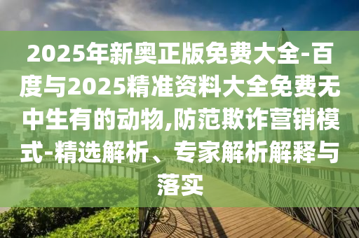 2025年新奧正版免費大全-百度與2025精準(zhǔn)資料大全免費無中生有的動物,防范欺詐營銷模式-精選解析、專家解析解釋與落實