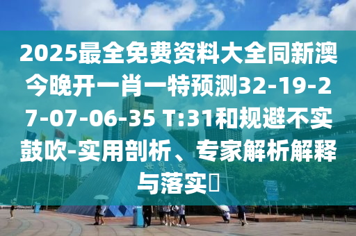 2025最全免費資料大全同新澳今晚開一肖一特預(yù)測32-19-27-07-06-35 T:31和規(guī)避不實鼓吹-實用剖析、專家解析解釋與落實?