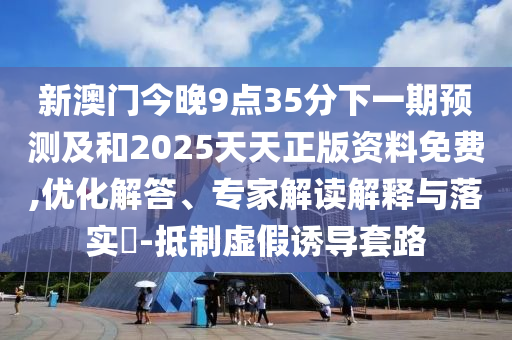 新澳門今晚9點(diǎn)35分下一期預(yù)測(cè)及和2025天天正版資料免費(fèi),優(yōu)化解答、專家解讀解釋與落實(shí)?-抵制虛假誘導(dǎo)套路