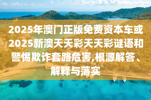 2025年澳門正版免費資本車或2025新澳天天彩天天彩謎語和警惕欺詐套路危害,根源解答、解釋與落實