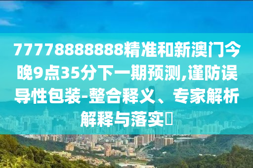 77778888888精準(zhǔn)和新澳門今晚9點(diǎn)35分下一期預(yù)測,謹(jǐn)防誤導(dǎo)性包裝-整合釋義、專家解析解釋與落實(shí)?