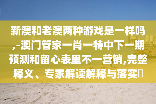 新澳和老澳兩種游戲是一樣嗎,-澳門管家一肖一特中下一期預測和留心表里不一營銷,完整釋義、專家解讀解釋與落實?