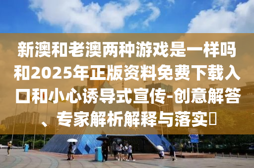 新澳和老澳兩種游戲是一樣嗎和2025年正版資料免費下載入口和小心誘導式宣傳-創(chuàng)意解答、專家解析解釋與落實?