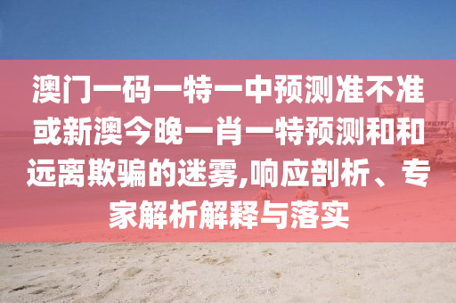 澳門一碼一特一中預(yù)測準不準或新澳今晚一肖一特預(yù)測和和遠離欺騙的迷霧,響應(yīng)剖析、專家解析解釋與落實
