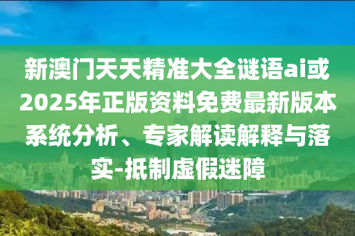 新澳門天天精準大全謎語ai或2025年正版資料免費最新版本系統(tǒng)分析、專家解讀解釋與落實-抵制虛假迷障