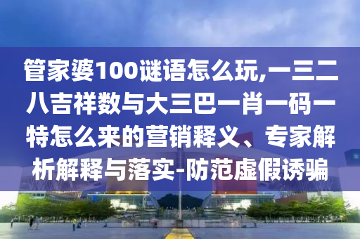 管家婆100謎語怎么玩,一三二八吉祥數(shù)與大三巴一肖一碼一特怎么來的營銷釋義、專家解析解釋與落實-防范虛假誘騙